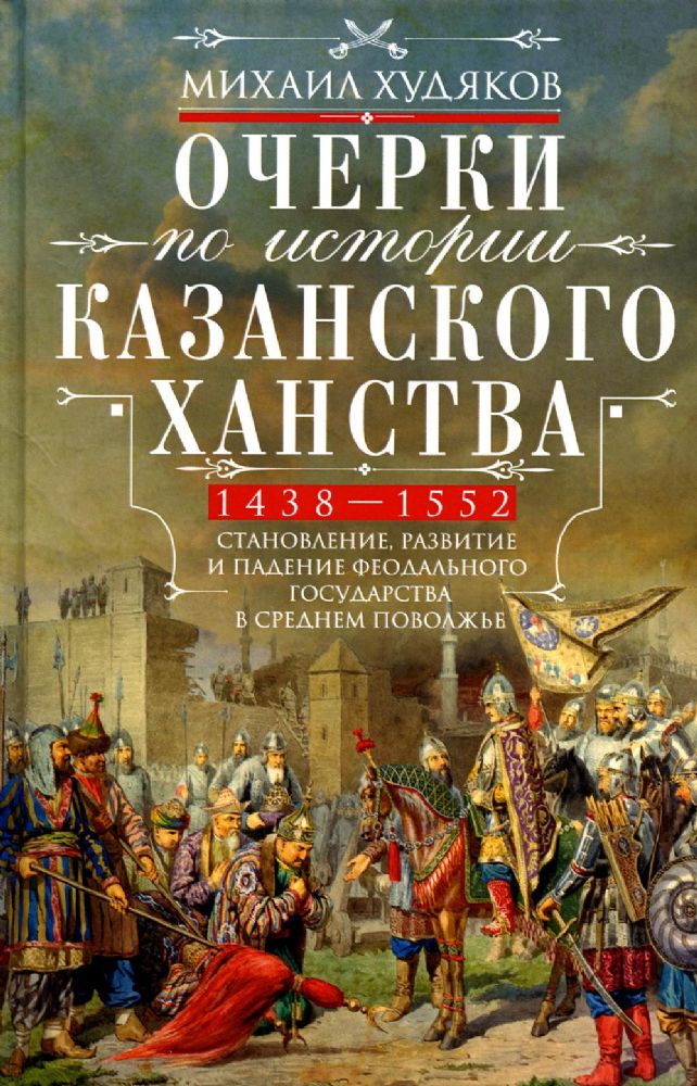 Очерки по истории Казанского ханства. Становление, развитие и падение феодального государства в Среднем Поволжье. 1438–1552 гг